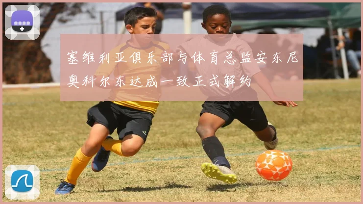 塞维利亚俱乐部与体育总监安东尼奥科尔东达成一致正式解约