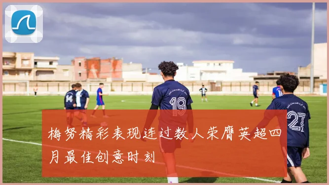梅努精彩表现连过数人荣膺英超四月最佳创意时刻