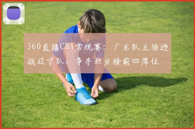360直播CBA常规赛：广东队主场迎战辽宁队，争夺积分榜前四席位