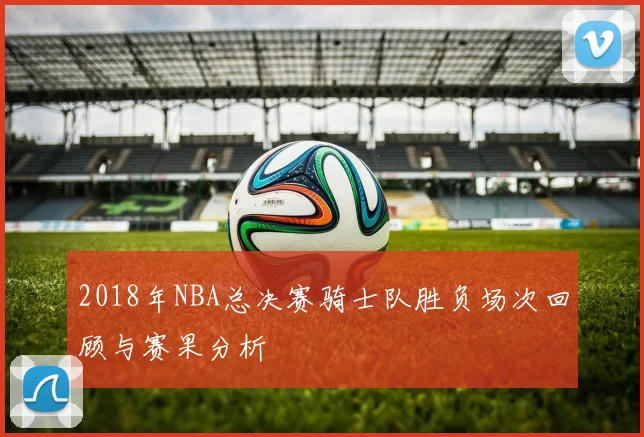 2018年NBA总决赛骑士队胜负场次回顾与赛果分析