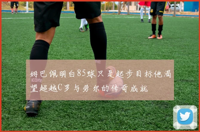 姆巴佩明白85球只是起步目标他渴望超越C罗与劳尔的传奇成就