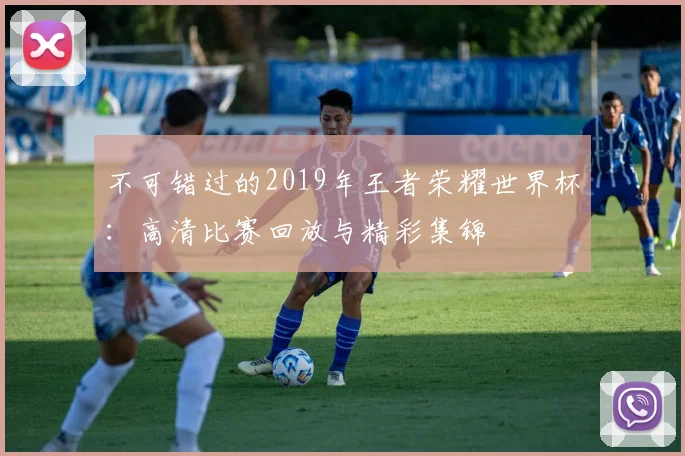 不可错过的2019年王者荣耀世界杯：高清比赛回放与精彩集锦